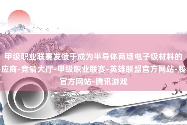 甲级职业联赛发愤于成为半导体商场电子级材料的一级供应商-竞猜大厅-甲级职业联赛-英雄联盟官方网站-腾讯游戏