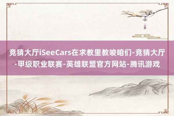 竞猜大厅iSeeCars在求教里教唆咱们-竞猜大厅-甲级职业联赛-英雄联盟官方网站-腾讯游戏