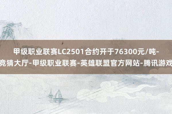 甲级职业联赛LC2501合约开于76300元/吨-竞猜大厅-甲级职业联赛-英雄联盟官方网站-腾讯游戏