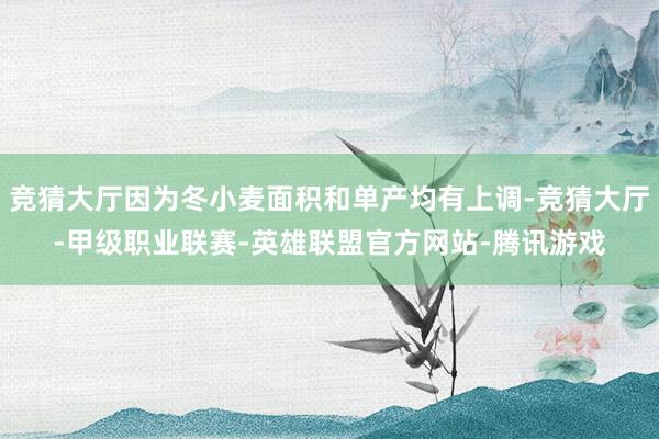 竞猜大厅因为冬小麦面积和单产均有上调-竞猜大厅-甲级职业联赛-英雄联盟官方网站-腾讯游戏