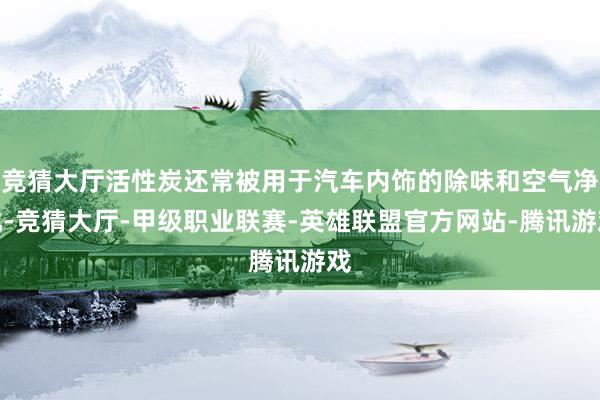 竞猜大厅活性炭还常被用于汽车内饰的除味和空气净化-竞猜大厅-甲级职业联赛-英雄联盟官方网站-腾讯游戏