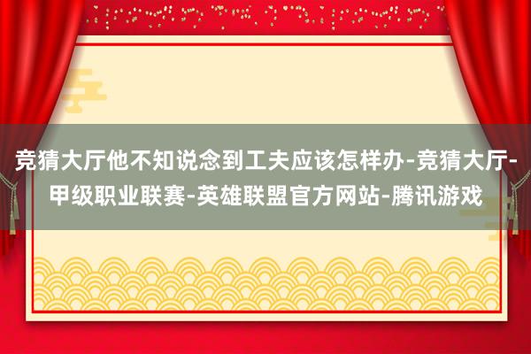 竞猜大厅他不知说念到工夫应该怎样办-竞猜大厅-甲级职业联赛-英雄联盟官方网站-腾讯游戏