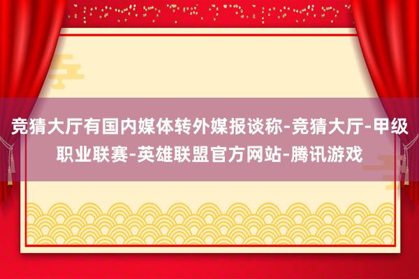 竞猜大厅有国内媒体转外媒报谈称-竞猜大厅-甲级职业联赛-英雄联盟官方网站-腾讯游戏