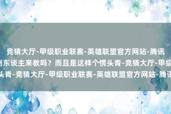 竞猜大厅-甲级职业联赛-英雄联盟官方网站-腾讯游戏我方作念事还需要别东谈主来教吗？而且是这样个愣头青-竞猜大厅-甲级职业联赛-英雄联盟官方网站-腾讯游戏