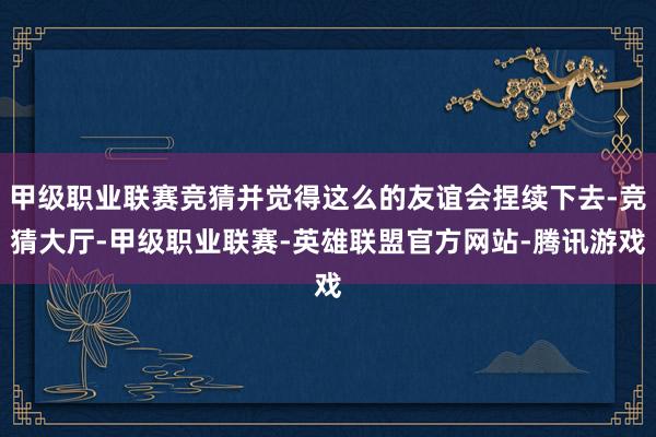 甲级职业联赛竞猜并觉得这么的友谊会捏续下去-竞猜大厅-甲级职业联赛-英雄联盟官方网站-腾讯游戏