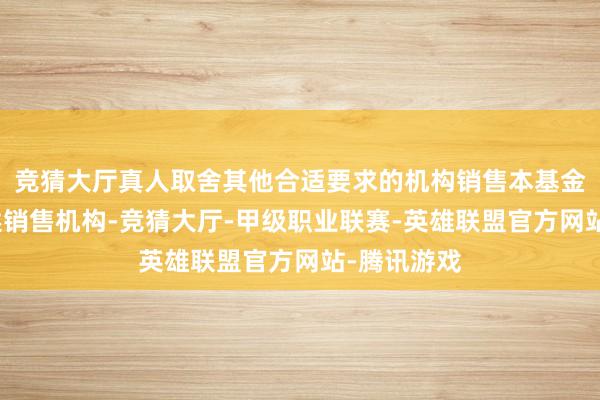 竞猜大厅真人取舍其他合适要求的机构销售本基金或变更上述销售机构-竞猜大厅-甲级职业联赛-英雄联盟官方网站-腾讯游戏