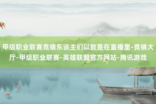 甲级职业联赛竞猜东谈主们以致是在直播里-竞猜大厅-甲级职业联赛-英雄联盟官方网站-腾讯游戏