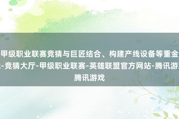 甲级职业联赛竞猜与巨匠结合、构建产线设备等重金钱-竞猜大厅-甲级职业联赛-英雄联盟官方网站-腾讯游戏