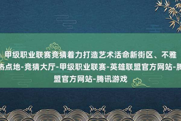 甲级职业联赛竞猜着力打造艺术活命新街区、不雅光旅游热点地-竞猜大厅-甲级职业联赛-英雄联盟官方网站-腾讯游戏