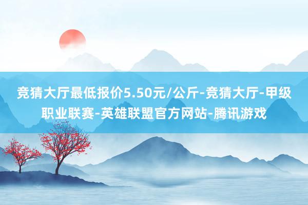 竞猜大厅最低报价5.50元/公斤-竞猜大厅-甲级职业联赛-英雄联盟官方网站-腾讯游戏