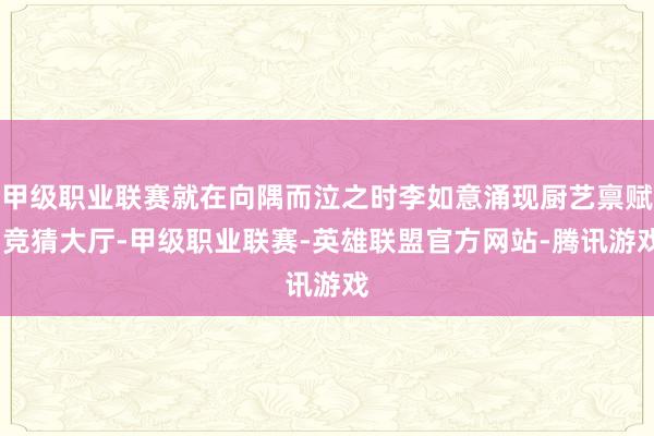 甲级职业联赛就在向隅而泣之时李如意涌现厨艺禀赋-竞猜大厅-甲级职业联赛-英雄联盟官方网站-腾讯游戏