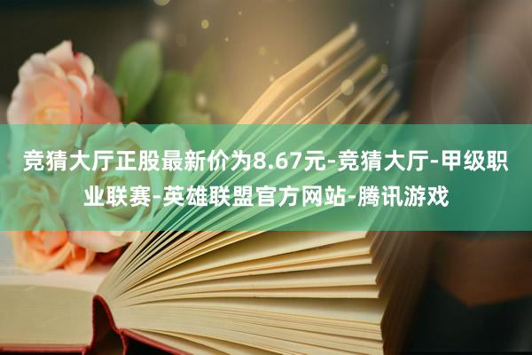 竞猜大厅正股最新价为8.67元-竞猜大厅-甲级职业联赛-英雄联盟官方网站-腾讯游戏