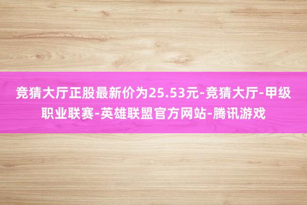 竞猜大厅正股最新价为25.53元-竞猜大厅-甲级职业联赛-英雄联盟官方网站-腾讯游戏