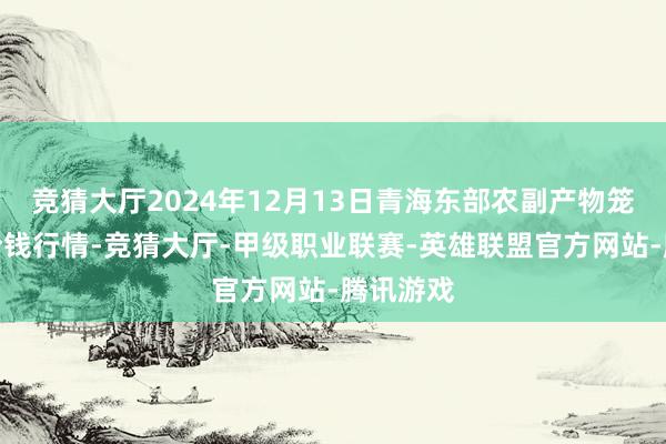 竞猜大厅2024年12月13日青海东部农副产物笼统阛阓价钱行情-竞猜大厅-甲级职业联赛-英雄联盟官方网站-腾讯游戏