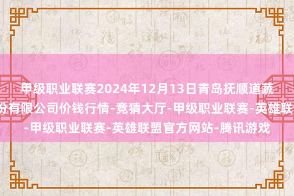 甲级职业联赛2024年12月13日青岛抚顺道蔬菜副食物批发市集股份有限公司价钱行情-竞猜大厅-甲级职业联赛-英雄联盟官方网站-腾讯游戏