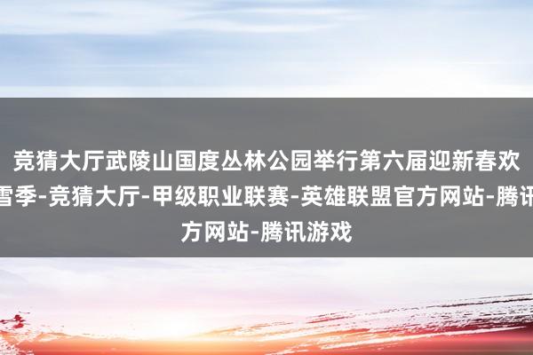 竞猜大厅武陵山国度丛林公园举行第六届迎新春欢笑冰雪季-竞猜大厅-甲级职业联赛-英雄联盟官方网站-腾讯游戏