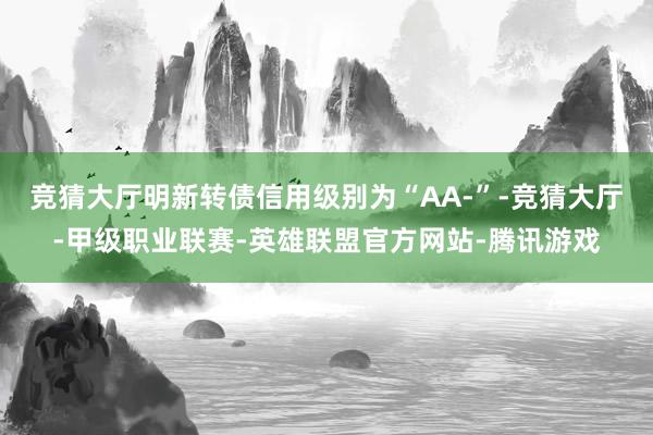 竞猜大厅明新转债信用级别为“AA-”-竞猜大厅-甲级职业联赛-英雄联盟官方网站-腾讯游戏