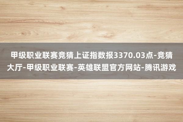 甲级职业联赛竞猜上证指数报3370.03点-竞猜大厅-甲级职业联赛-英雄联盟官方网站-腾讯游戏