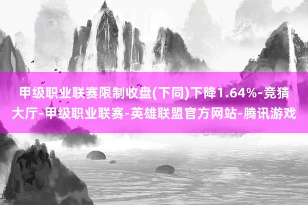 甲级职业联赛限制收盘(下同)下降1.64%-竞猜大厅-甲级职业联赛-英雄联盟官方网站-腾讯游戏