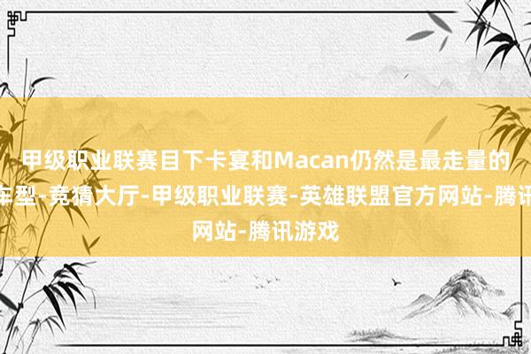 甲级职业联赛目下卡宴和Macan仍然是最走量的两款车型-竞猜大厅-甲级职业联赛-英雄联盟官方网站-腾讯游戏