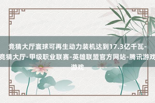 竞猜大厅寰球可再生动力装机达到17.3亿千瓦-竞猜大厅-甲级职业联赛-英雄联盟官方网站-腾讯游戏