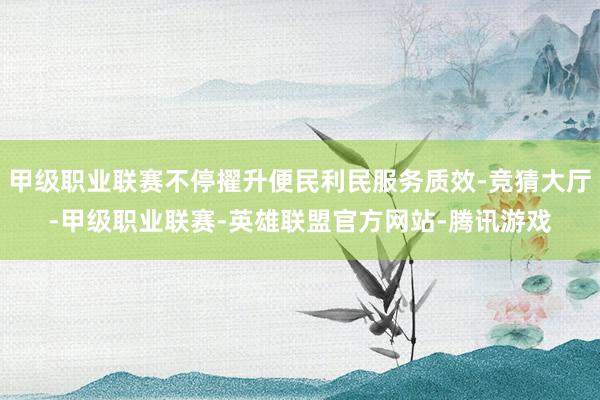 甲级职业联赛不停擢升便民利民服务质效-竞猜大厅-甲级职业联赛-英雄联盟官方网站-腾讯游戏