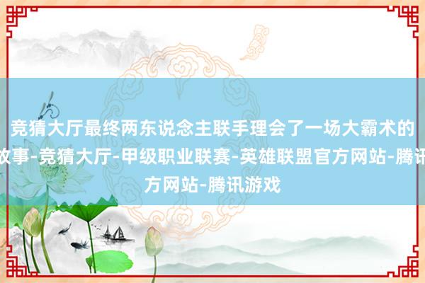 竞猜大厅最终两东说念主联手理会了一场大霸术的精彩故事-竞猜大厅-甲级职业联赛-英雄联盟官方网站-腾讯游戏