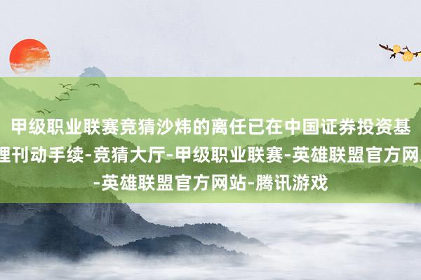 甲级职业联赛竞猜沙炜的离任已在中国证券投资基金业协会办理刊动手续-竞猜大厅-甲级职业联赛-英雄联盟官方网站-腾讯游戏