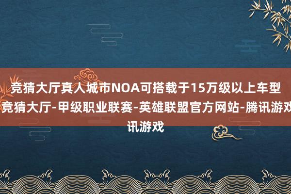 竞猜大厅真人城市NOA可搭载于15万级以上车型-竞猜大厅-甲级职业联赛-英雄联盟官方网站-腾讯游戏