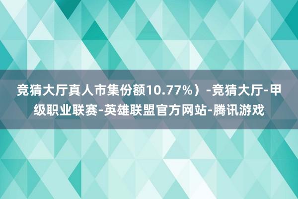 竞猜大厅真人市集份额10.77%）-竞猜大厅-甲级职业联赛-英雄联盟官方网站-腾讯游戏