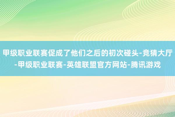 甲级职业联赛促成了他们之后的初次碰头-竞猜大厅-甲级职业联赛-英雄联盟官方网站-腾讯游戏