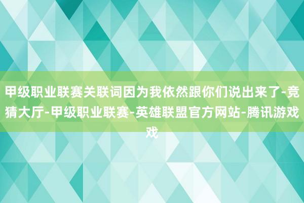 甲级职业联赛关联词因为我依然跟你们说出来了-竞猜大厅-甲级职业联赛-英雄联盟官方网站-腾讯游戏