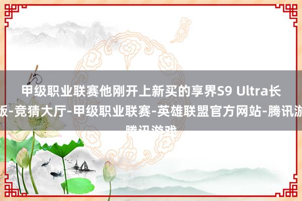 甲级职业联赛他刚开上新买的享界S9 Ultra长航版-竞猜大厅-甲级职业联赛-英雄联盟官方网站-腾讯游戏