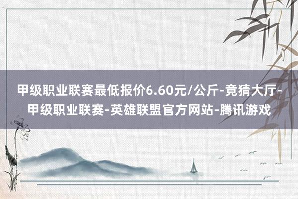 甲级职业联赛最低报价6.60元/公斤-竞猜大厅-甲级职业联赛-英雄联盟官方网站-腾讯游戏