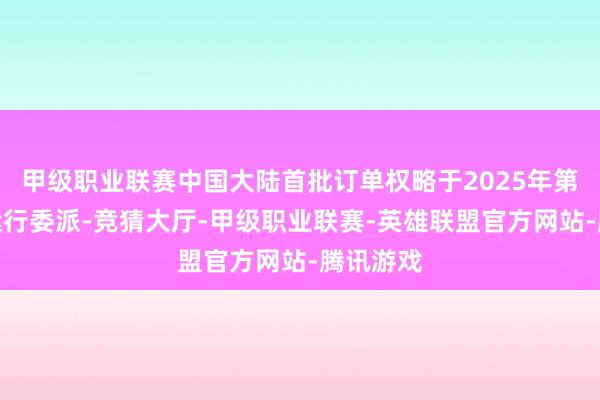 甲级职业联赛中国大陆首批订单权略于2025年第一季度运行委派-竞猜大厅-甲级职业联赛-英雄联盟官方网站-腾讯游戏