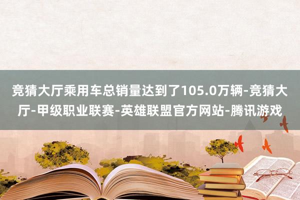 竞猜大厅乘用车总销量达到了105.0万辆-竞猜大厅-甲级职业联赛-英雄联盟官方网站-腾讯游戏