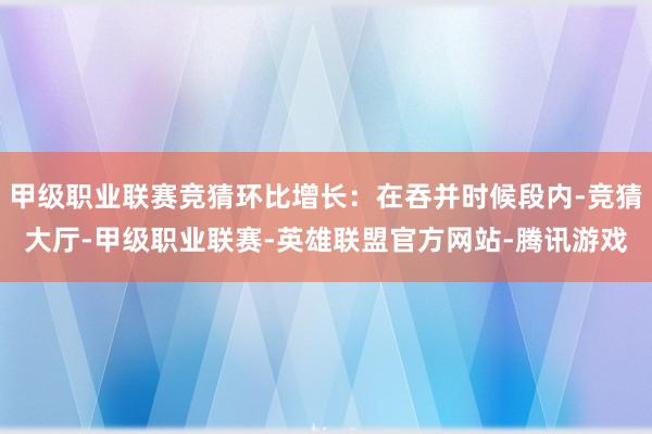 甲级职业联赛竞猜环比增长：在吞并时候段内-竞猜大厅-甲级职业联赛-英雄联盟官方网站-腾讯游戏