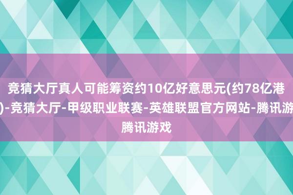 竞猜大厅真人可能筹资约10亿好意思元(约78亿港元)-竞猜大厅-甲级职业联赛-英雄联盟官方网站-腾讯游戏