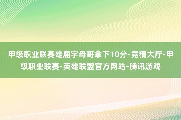 甲级职业联赛雄鹿字母哥拿下10分-竞猜大厅-甲级职业联赛-英雄联盟官方网站-腾讯游戏