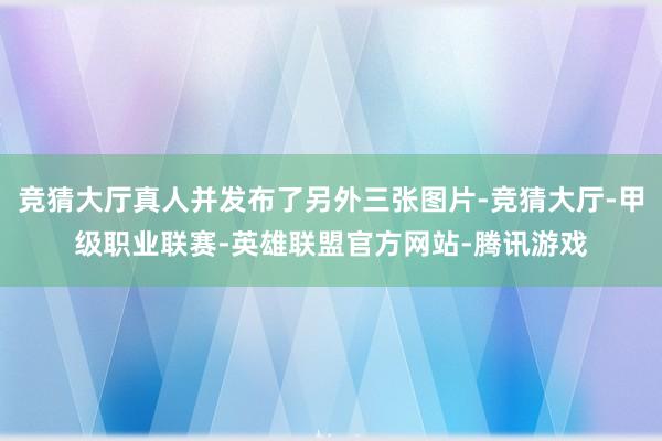 竞猜大厅真人并发布了另外三张图片-竞猜大厅-甲级职业联赛-英雄联盟官方网站-腾讯游戏