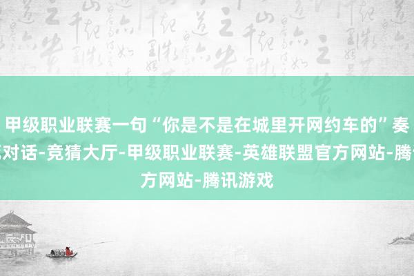 甲级职业联赛一句“你是不是在城里开网约车的”奏凯杀死对话-竞猜大厅-甲级职业联赛-英雄联盟官方网站-腾讯游戏