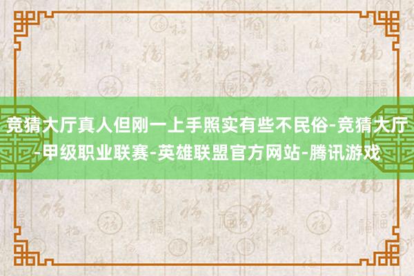 竞猜大厅真人但刚一上手照实有些不民俗-竞猜大厅-甲级职业联赛-英雄联盟官方网站-腾讯游戏