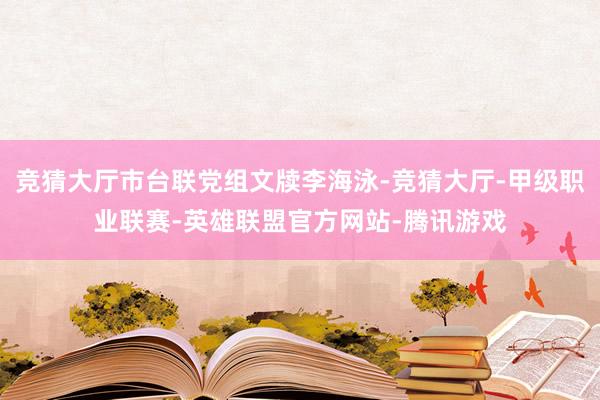 竞猜大厅市台联党组文牍李海泳-竞猜大厅-甲级职业联赛-英雄联盟官方网站-腾讯游戏