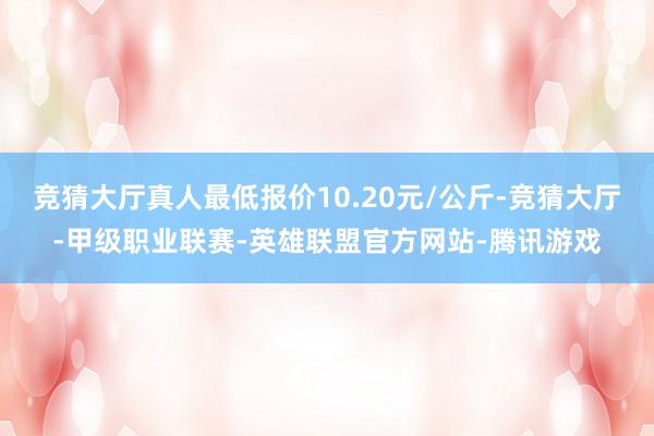 竞猜大厅真人最低报价10.20元/公斤-竞猜大厅-甲级职业联赛-英雄联盟官方网站-腾讯游戏