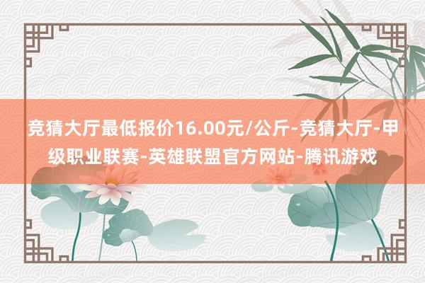 竞猜大厅最低报价16.00元/公斤-竞猜大厅-甲级职业联赛-英雄联盟官方网站-腾讯游戏