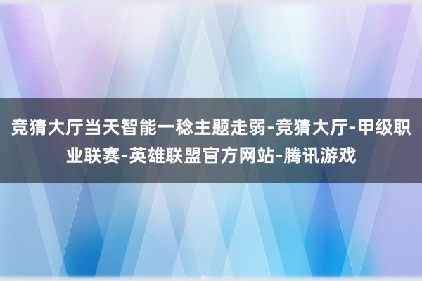 竞猜大厅当天智能一稔主题走弱-竞猜大厅-甲级职业联赛-英雄联盟官方网站-腾讯游戏