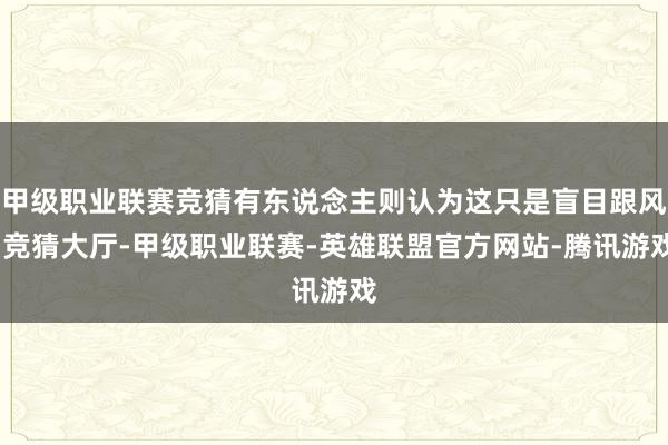 甲级职业联赛竞猜有东说念主则认为这只是盲目跟风-竞猜大厅-甲级职业联赛-英雄联盟官方网站-腾讯游戏