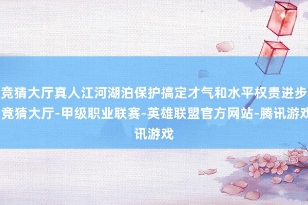 竞猜大厅真人江河湖泊保护搞定才气和水平权贵进步-竞猜大厅-甲级职业联赛-英雄联盟官方网站-腾讯游戏