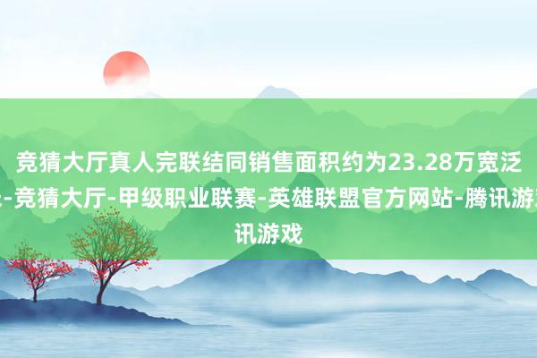 竞猜大厅真人完联结同销售面积约为23.28万宽泛米-竞猜大厅-甲级职业联赛-英雄联盟官方网站-腾讯游戏