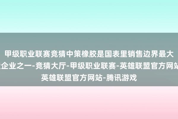 甲级职业联赛竞猜中策橡胶是国表里销售边界最大的轮胎制造企业之一-竞猜大厅-甲级职业联赛-英雄联盟官方网站-腾讯游戏